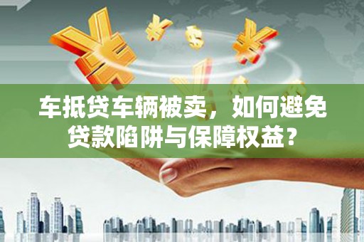 渭源车抵贷车辆被卖，如何避免贷款陷阱与保障权益？